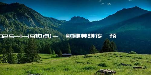 (2025-1-19热点)-《射雕英雄传》预售破1000万 春节档领跑